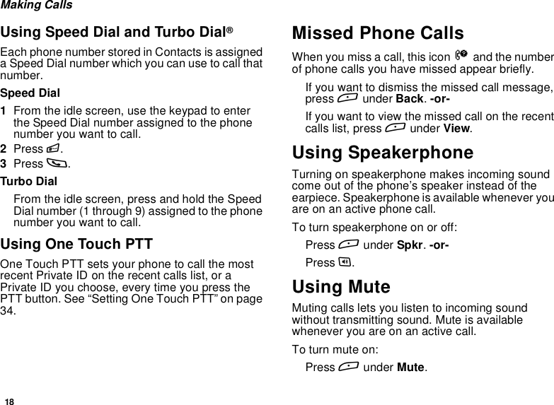 18Making CallsUsing Speed Dial and Turbo Dial®Each phone number stored in Contacts is assigneda Speed Dial number which you can use to call thatnumber.Speed Dial1From the idle screen, use the keypad to enterthe Speed Dial number assigned to the phonenumber you want to call.2Press #.3Press s.Turbo DialFrom the idle screen, press and hold the SpeedDial number (1 through 9) assigned to the phonenumber you want to call.Using One Touch PTTOne Touch PTT sets your phone to call the mostrecent Private ID on the recent calls list, or aPrivate ID you choose, every time you press thePTT button. See “Setting One Touch PTT” on page34.Missed Phone CallsWhen you miss a call, this icon Vand the numberof phone calls you have missed appear briefly.Ifyouwanttodismissthemissedcallmessage,press Aunder Back.-or-If you want to view the missed call on the recentcalls list, press Aunder View.Using SpeakerphoneTurning on speakerphone makes incoming soundcome out of the phone’s speaker instead of theearpiece. Speakerphone is available whenever youareonanactivephonecall.To turn speakerphone on or off:Press Aunder Spkr.-or-Press t.Using MuteMuting calls lets you listen to incoming soundwithout transmitting sound. Mute is availablewhenever you are on an active call.To turn mute on:Press Aunder Mute.