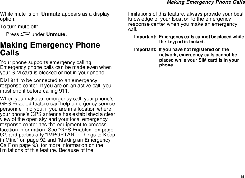 19Making Emergency Phone CallsWhilemuteison,Unmute appears as a displayoption.To turn mute off:Press Aunder Unmute.Making Emergency PhoneCallsYour phone supports emergency calling.Emergency phone calls can be made even whenyour SIM card is blocked or not in your phone.Dial 911 to be connected to an emergencyresponse center. If you are on an active call, youmust end it before calling 911.When you make an emergency call, your phone’sGPS Enabled feature can help emergency servicepersonnel find you, if you are in a location whereyour phone&apos;s GPS antenna has established a clearview of the open sky and your local emergencyresponse center has the equipment to processlocation information. See “GPS Enabled” on page92, and particularly “IMPORTANT: Things to KeepinMind”onpage92and“MakinganEmergencyCall” on page 93, for more information on thelimitations of this feature. Because of thelimitations of this feature, always provide your bestknowledge of your location to the emergencyresponse center when you make an emergencycall.Important: Emergency calls cannot be placed whilethe keypad is locked.Important: If you have not registered on thenetwork, emergency calls cannot beplaced while your SIM card is in yourphone.