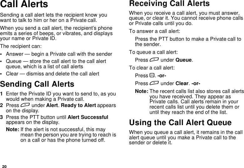 20Call AlertsSending a call alert lets the recipient know youwant to talk to him or her on a Private call.When you send a call alert, the recipient’s phoneemits a series of beeps, or vibrates, and displaysyour name or Private ID.The recipient can:•Answer — begin a Private call with the sender•Queue — store the call alert to the call alertqueue, which is a list of call alerts•Clear — dismiss and delete the call alertSending Call Alerts1Enter the Private ID you want to send to, as youwouldwhenmakingaPrivatecall.2Press Aunder Alert.Ready to Alert appearson the display.3Press the PTT button until Alert Successfulappears on the display.Note: If the alert is not successful, this maymeanthepersonyouaretryingtoreachison a call or has the phone turned off.Receiving Call AlertsWhen you receive a call alert, you must answer,queue, or clear it. You cannot receive phone callsor Private calls until you do.To answer a call alert:PressthePTTbuttontomakeaPrivatecalltothe sender.To queue a call alert:Press Aunder Queue.To clear a call alert:Press O.-or-Press Aunder Clear.-or-Note: The recent calls list also stores call alertsyou have received. They appear asPrivate calls. Call alerts remain in yourrecent calls list until you delete them oruntil they reach the end of the list.Using the Call Alert QueueWhen you queue a call alert, it remains in the callalert queue until you make a Private call to thesenderordeleteit.