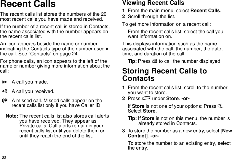 22Recent CallsThe recent calls list stores the numbers of the 20most recent calls you have made and received.If the number of a recent call is stored in Contacts,the name associated with the number appears onthe recent calls list.An icon appears beside the name or numberindicating the Contacts type of the number used inthecall.See“Contacts”onpage24.For phone calls, an icon appears to the left of thename or number giving more information about thecall:Note: The recent calls list also stores call alertsyou have received. They appear asPrivate calls. Call alerts remain in yourrecent calls list until you delete them oruntil they reach the end of the list.Viewing Recent Calls1From the main menu, select Recent Calls.2Scroll through the list.To get more information on a recent call:From the recent calls list, select the call youwant information on.This displays information such as the nameassociated with the call, the number, the date,time, and duration of the call.Tip: Press tto call the number displayed.Storing Recent Calls toContacts1From the recent calls list, scroll to the numberyou want to store.2Press Aunder Store.-or-If Store is not one of your options: Press m.Select Store.Tip: If Store is not on this menu, the number isalready stored in Contacts.3To store the number as a new entry, select [NewContact].-or-To store the number to an existing entry, selectthe entry.XA call you made.WA call you received.VA missed call. Missed calls appear on therecent calls list only if you have Caller ID.