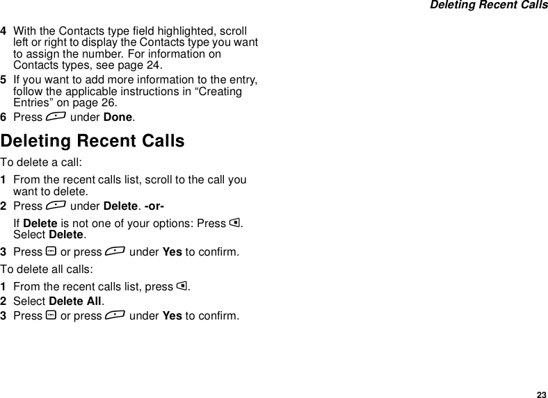 23Deleting Recent Calls4With the Contacts type field highlighted, scrollleft or right to display the Contacts type you wantto assign the number. For information onContacts types, see page 24.5If you want to add more information to the entry,follow the applicable instructions in “CreatingEntries” on page 26.6Press Aunder Done.Deleting Recent CallsTo delete a call:1From the recent calls list, scroll to the call youwant to delete.2Press Aunder Delete.-or-If Delete is not one of your options: Press m.Select Delete.3Press Oor press Aunder Yes to confirm.To delete all calls:1From the recent calls list, press m.2Select Delete All.3Press Oor press Aunder Yes to confirm.