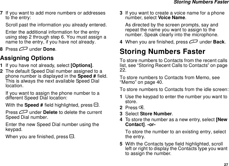 27Storing Numbers Faster7If you want to add more numbers or addressesto the entry:Scroll past the information you already entered.Enter the additional information for the entryusing step 2 through step 6. You must assign aname to the entry, if you have not already.8Press Aunder Done.Assigning Options1Ifyouhavenotalready,select[Options].2The default Speed Dial number assigned to aphone number is displayed in the Speed # field.This is always the next available Speed Diallocation.Ifyouwanttoassignthephonenumbertoadifferent Speed Dial location:With the Speed # field highlighted, press O.Press Aunder Delete to delete the currentSpeed Dial number.Enter the new Speed Dial number using thekeypad.When you are finished, press O.3Ifyouwanttocreateavoicenameforaphonenumber, select Voice Name.As directed by the screen prompts, say andrepeat the name you want to assign to thenumber. Speak clearly into the microphone.4When you are finished, press Aunder Back.Storing Numbers FasterTo store numbers to Contacts from the recent callslist, see “Storing Recent Calls to Contacts” on page22.To store numbers to Contacts from Memo, see“Memo” on page 40.To store numbers to Contacts from the idle screen:1Use the keypad to enter the number you want tostore.2Press m.3Select Store Number.4To store the number as a new entry, select [NewContact].-or-To store the number to an existing entry, selectthe entry.5With the Contacts type field highlighted, scrollleft or right to display the Contacts type you wantto assign the number.