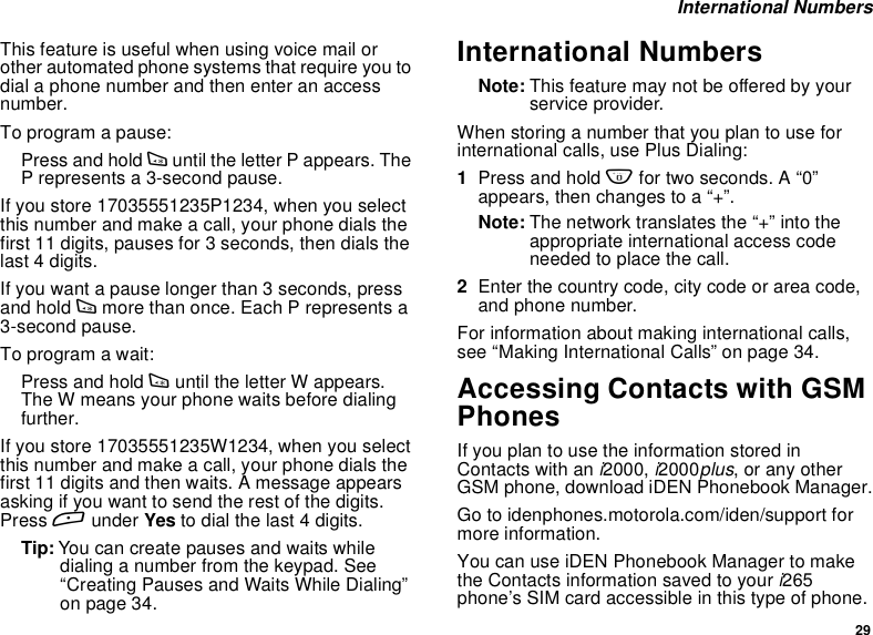 29International NumbersThis feature is useful when using voice mail orother automated phone systems that require you todial a phone number and then enter an accessnumber.To program a pause:Press and hold *until the letter P appears. TheP represents a 3-second pause.If you store 17035551235P1234, when you selectthis number and make a call, your phone dials thefirst 11 digits, pauses for 3 seconds, then dials thelast 4 digits.If you want a pause longer than 3 seconds, pressand hold *more than once. Each P represents a3-second pause.To program a wait:Press and hold *until the letter W appears.The W means your phone waits before dialingfurther.If you store 17035551235W1234, when you selectthis number and make a call, your phone dials thefirst 11 digits and then waits. A message appearsasking if you want to send the rest of the digits.Press Aunder Yes to dial the last 4 digits.Tip: You can create pauses and waits whiledialing a number from the keypad. See“Creating Pauses and Waits While Dialing”on page 34.International NumbersNote: This feature may not be offered by yourservice provider.When storing a number that you plan to use forinternational calls, use Plus Dialing:1Press and hold 0for two seconds. A “0”appears, then changes to a “+”.Note: The network translates the “+” into theappropriate international access codeneeded to place the call.2Enter the country code, city code or area code,and phone number.For information about making international calls,see “Making International Calls” on page 34.Accessing Contacts with GSMPhonesIfyouplantousetheinformationstoredinContacts with ani2000,i2000plus, or any otherGSM phone, download iDEN Phonebook Manager.Go to idenphones.motorola.com/iden/support formore information.You can use iDEN Phonebook Manager to makethe Contacts information saved to youri265phone’s SIM card accessible in this type of phone.