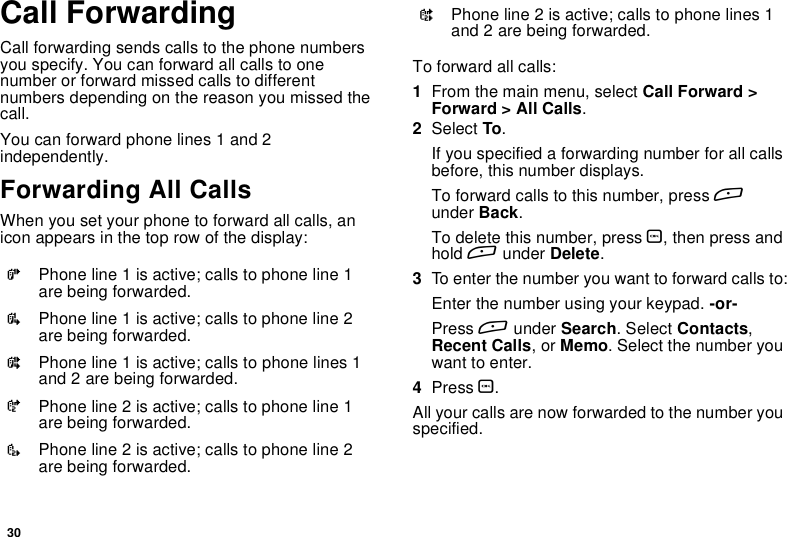 30Call ForwardingCall forwarding sends calls to the phone numbersyou specify. You can forward all calls to onenumber or forward missed calls to differentnumbers depending on the reason you missed thecall.You can forward phone lines 1 and 2independently.Forwarding All CallsWhen you set your phone to forward all calls, anicon appears in the top row of the display:To forward all calls:1From the main menu, select Call Forward &gt;Forward &gt; All Calls.2Select To.If you specified a forwarding number for all callsbefore, this number displays.To forward calls to this number, press Aunder Back.To delete this number, press O,thenpressandhold Aunder Delete.3To enter the number you want to forward calls to:Enter the number using your keypad. -or-Press Aunder Search.SelectContacts,Recent Calls,orMemo. Select the number youwant to enter.4Press O.All your calls are now forwarded to the number youspecified.GPhone line 1 is active; calls to phone line 1are being forwarded.IPhone line 1 is active; calls to phone line 2are being forwarded.HPhone line 1 is active; calls to phone lines 1and 2 are being forwarded.JPhone line 2 is active; calls to phone line 1are being forwarded.LPhone line 2 is active; calls to phone line 2are being forwarded.KPhone line 2 is active; calls to phone lines 1and 2 are being forwarded.