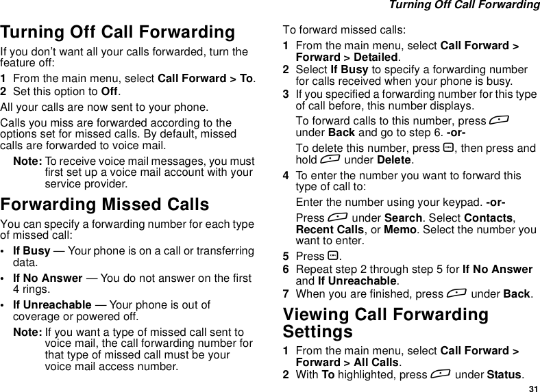 31Turning Off Call ForwardingTurning Off Call ForwardingIf you don’t want all your calls forwarded, turn thefeature off:1From the main menu, select Call Forward &gt; To.2Set this option to Off.All your calls are now sent to your phone.Calls you miss are forwarded according to theoptions set for missed calls. By default, missedcalls are forwarded to voice mail.Note: To receive voice mail messages, you mustfirst set up a voice mail account with yourservice provider.Forwarding Missed CallsYou can specify a forwarding number for each typeof missed call:•IfBusy— Your phone is on a call or transferringdata.•IfNoAnswer— You do not answer on the first4rings.• If Unreachable — Your phone is out ofcoverage or powered off.Note: If you want a type of missed call sent tovoicemail,thecallforwardingnumberforthat type of missed call must be yourvoice mail access number.Toforwardmissedcalls:1From the main menu, select Call Forward &gt;Forward &gt; Detailed.2Select If Busy to specify a forwarding numberfor calls received when your phone is busy.3Ifyouspecifiedaforwardingnumberforthistypeof call before, this number displays.To forward calls to this number, press Aunder Back andgotostep6.-or-To delete this number, press O,thenpressandhold Aunder Delete.4To enter the number you want to forward thistype of call to:Enter the number using your keypad. -or-Press Aunder Search.SelectContacts,Recent Calls,orMemo. Select the number youwant to enter.5Press O.6Repeat step 2 through step 5 for If No Answerand If Unreachable.7When you are finished, press Aunder Back.Viewing Call ForwardingSettings1From the main menu, select Call Forward &gt;Forward &gt; All Calls.2With To highlighted, press Aunder Status.