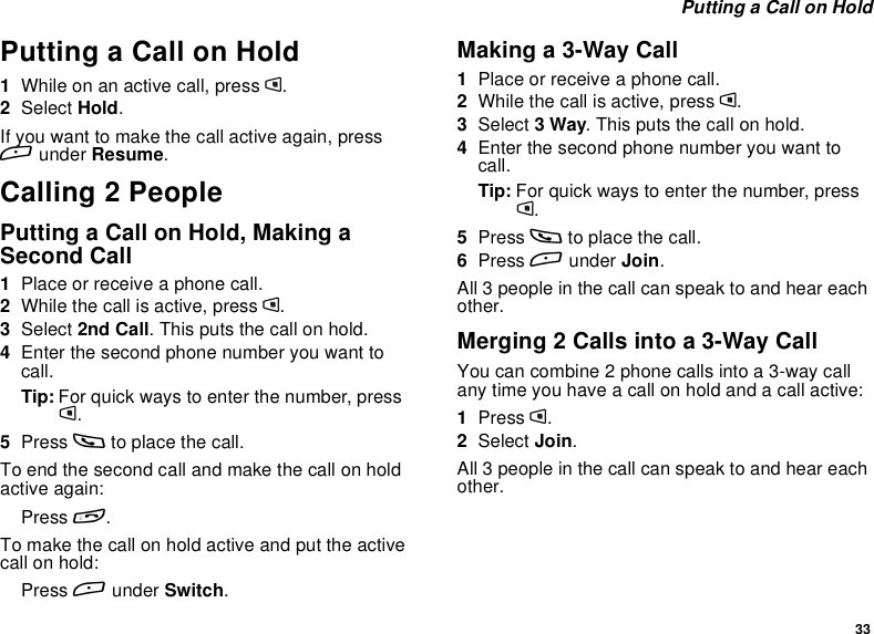 33Putting a Call on HoldPutting a Call on Hold1Whileonanactivecall,pressm.2Select Hold.If you want to make the call active again, pressAunder Resume.Calling 2 PeoplePutting a Call on Hold, Making aSecond Call1Place or receive a phone call.2While the call is active, press m.3Select 2nd Call. This puts the call on hold.4Enter the second phone number you want tocall.Tip: For quick ways to enter the number, pressm.5Press sto place the call.To end the second call and make the call on holdactive again:Press e.Tomakethecallonholdactiveandputtheactivecall on hold:Press Aunder Switch.Making a 3-Way Call1Place or receive a phone call.2While the call is active, press m.3Select 3Way. This puts the call on hold.4Enter the second phone number you want tocall.Tip: For quick ways to enter the number, pressm.5Press sto place the call.6Press Aunder Join.All 3 people in the call can speak to and hear eachother.Merging 2 Calls into a 3-Way CallYou can combine 2 phone calls into a 3-way callany time you have a call on hold and a call active:1Press m.2Select Join.All 3 people in the call can speak to and hear eachother.