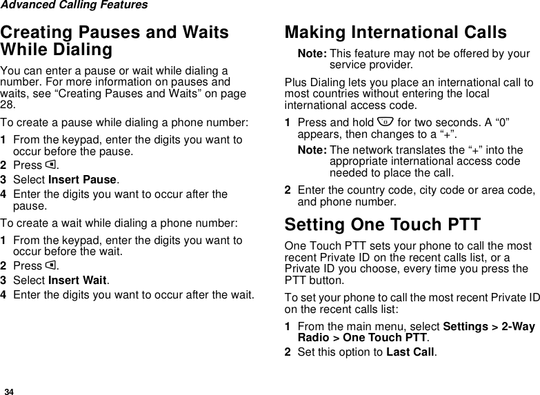 34Advanced Calling FeaturesCreating Pauses and WaitsWhile DialingYou can enter a pause or wait while dialing anumber. For more information on pauses andwaits, see “Creating Pauses and Waits” on page28.To create a pause while dialing a phone number:1From the keypad, enter the digits you want tooccur before the pause.2Press m.3Select Insert Pause.4Enter the digits you want to occur after thepause.To create a wait while dialing a phone number:1From the keypad, enter the digits you want tooccur before the wait.2Press m.3Select Insert Wait.4Enter the digits you want to occur after the wait.Making International CallsNote: This feature may not be offered by yourservice provider.Plus Dialing lets you place an international call tomost countries without entering the localinternational access code.1Press and hold 0for two seconds. A “0”appears, then changes to a “+”.Note: The network translates the “+” into theappropriate international access codeneeded to place the call.2Enter the country code, city code or area code,and phone number.Setting One Touch PTTOne Touch PTT sets your phone to call the mostrecent Private ID on the recent calls list, or aPrivate ID you choose, every time you press thePTT button.To set your phone to call the most recent Private IDon the recent calls list:1From the main menu, select Settings &gt; 2-WayRadio &gt; One Touch PTT.2Set this option to Last Call.