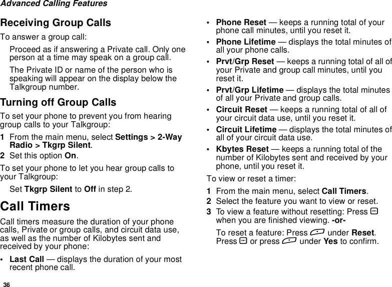 36Advanced Calling FeaturesReceiving Group CallsTo answer a group call:Proceed as if answering a Private call. Only oneperson at a time may speak on a group call.The Private ID or name of the person who isspeaking will appear on the display below theTalkgroup number.Turning off Group CallsTo set your phone to prevent you from hearinggroup calls to your Talkgroup:1From the main menu, select Settings &gt; 2-WayRadio &gt; Tkgrp Silent.2Set this option On.To set your phone to let you hear group calls toyour Talkgroup:Set Tkgrp Silent to Off in step 2.Call TimersCall timers measure the duration of your phonecalls, Private or group calls, and circuit data use,as well as the number of Kilobytes sent andreceived by your phone:•LastCall— displays the duration of your mostrecent phone call.• Phone Reset — keeps a running total of yourphone call minutes, until you reset it.• Phone Lifetime — displays the total minutes ofall your phone calls.• Prvt/Grp Reset — keeps a running total of all ofyour Private and group call minutes, until youreset it.• Prvt/Grp Lifetime — displays the total minutesof all your Private and group calls.• Circuit Reset — keeps a running total of all ofyour circuit data use, until you reset it.• Circuit Lifetime — displays the total minutes ofall of your circuit data use.• Kbytes Reset — keeps a running total of thenumber of Kilobytes sent and received by yourphone, until you reset it.To view or reset a timer:1From the main menu, select Call Timers.2Select the feature you want to view or reset.3To view a feature without resetting: Press Owhen you are finished viewing. -or-To reset a feature: Press Aunder Reset.Press Oor press Aunder Yes to confirm.