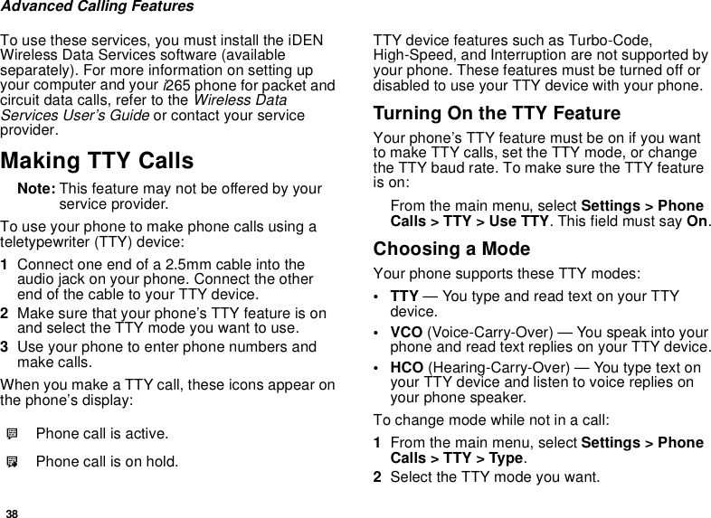 38Advanced Calling FeaturesTo use these services, you must install the iDENWireless Data Services software (availableseparately). For more information on setting upyour computer and youri265 phone for packet andcircuit data calls, refer to theWireless DataServices User’s Guideor contact your serviceprovider.Making TTY CallsNote: This feature may not be offered by yourservice provider.To use your phone to make phone calls using ateletypewriter (TTY) device:1Connect one end of a 2.5mm cable into theaudio jack on your phone. Connect the otherendofthecabletoyourTTYdevice.2Make sure that your phone’s TTY feature is onand select the TTY mode you want to use.3Use your phone to enter phone numbers andmake calls.When you make a TTY call, these icons appear onthe phone’s display:TTY device features such as Turbo-Code,High-Speed, and Interruption are not supported byyour phone. These features must be turned off ordisabled to use your TTY device with your phone.TurningOntheTTYFeatureYour phone’s TTY feature must be on if you wantto make TTY calls, set the TTY mode, or changethe TTY baud rate. To make sure the TTY featureis on:From the main menu, select Settings &gt; PhoneCalls &gt; TTY &gt; Use TTY. This field must say On.Choosing a ModeYour phone supports these TTY modes:•TTY— You type and read text on your TTYdevice.•VCO(Voice-Carry-Over) — You speak into yourphone and read text replies on your TTY device.• HCO (Hearing-Carry-Over) — You type text onyour TTY device and listen to voice replies onyour phone speaker.To change mode while not in a call:1From the main menu, select Settings &gt; PhoneCalls &gt; TTY &gt; Type.2Select the TTY mode you want.NPhone call is active.OPhone call is on hold.