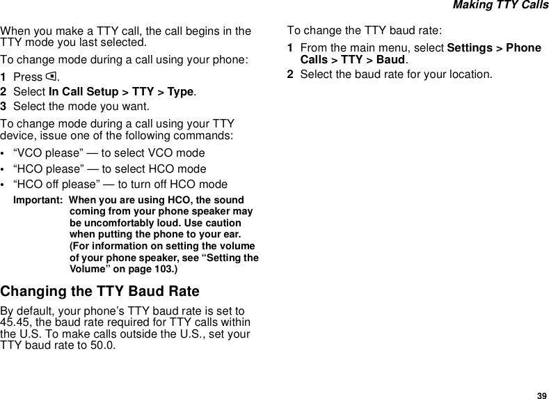 39Making TTY CallsWhen you make a TTY call, the call begins in theTTY mode you last selected.To change mode during a call using your phone:1Press m.2Select In Call Setup &gt; TTY &gt; Type.3Selectthemodeyouwant.To change mode during a call using your TTYdevice, issue one of the following commands:•“VCO please” — to select VCO mode•“HCO please” — to select HCO mode•“HCO off please” — to turn off HCO modeImportant: When you are using HCO, the soundcoming from your phone speaker maybe uncomfortably loud. Use cautionwhen putting the phone to your ear.(For information on setting the volumeof your phone speaker, see “Setting theVolume” on page 103.)Changing the TTY Baud RateBy default, your phone’s TTY baud rate is set to45.45, the baud rate required for TTY calls withinthe U.S. To make calls outside the U.S., set yourTTY baud rate to 50.0.To change the TTY baud rate:1From the main menu, select Settings &gt; PhoneCalls &gt; TTY &gt; Baud.2Selectthebaudrateforyourlocation.