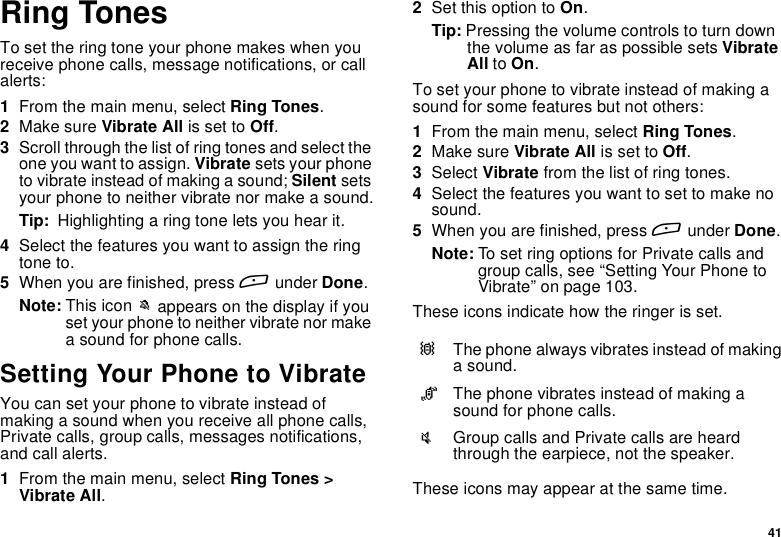 41Ring TonesTo set the ring tone your phone makes when youreceive phone calls, message notifications, or callalerts:1From the main menu, select Ring Tones.2Make sure Vibrate All is set to Off.3Scroll through the list of ring tones and select theone you want to assign. Vibrate sets your phoneto vibrate instead of making a sound; Silent setsyour phone to neither vibrate nor make a sound.Tip: Highlighting a ring tone lets you hear it.4Select the features you want to assign the ringtone to.5When you are finished, press Aunder Done.Note: This icon Mappears on the display if youset your phone to neither vibrate nor makea sound for phone calls.Setting Your Phone to VibrateYou can set your phone to vibrate instead ofmaking a sound when you receive all phone calls,Private calls, group calls, messages notifications,and call alerts.1From the main menu, select Ring Tones &gt;Vibrate All.2Set this option to On.Tip: Pressing the volume controls to turn downthe volume as far as possible sets VibrateAll to On.To set your phone to vibrate instead of making asound for some features but not others:1From the main menu, select Ring Tones.2Make sure Vibrate All is set to Off.3Select Vibrate from the list of ring tones.4Select the features you want to set to make nosound.5When you are finished, press Aunder Done.Note: To set ring options for Private calls andgroup calls, see “Setting Your Phone toVibrate” on page 103.These icons indicate how the ringer is set.These icons may appear at the same time.QThe phone always vibrates instead of makinga sound.RThe phone vibrates instead of making asound for phone calls.uGroup calls and Private calls are heardthrough the earpiece, not the speaker.