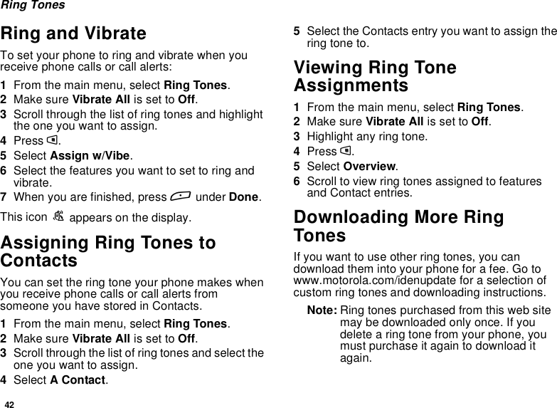 42Ring TonesRing and VibrateTo set your phone to ring and vibrate when youreceive phone calls or call alerts:1From the main menu, select Ring Tones.2Make sure Vibrate All is set to Off.3Scroll through the list of ring tones and highlighttheoneyouwanttoassign.4Press m.5Select Assign w/Vibe.6Select the features you want to set to ring andvibrate.7When you are finished, press Aunder Done.This icon Sappears on the display.Assigning Ring Tones toContactsYou can set the ring tone your phone makes whenyou receive phone calls or call alerts fromsomeone you have stored in Contacts.1From the main menu, select Ring Tones.2Make sure Vibrate All is set to Off.3Scroll through the list of ring tones and select theone you want to assign.4Select AContact.5Select the Contacts entry you want to assign thering tone to.Viewing Ring ToneAssignments1From the main menu, select Ring Tones.2Make sure Vibrate All is set to Off.3Highlight any ring tone.4Press m.5Select Overview.6Scroll to view ring tones assigned to featuresand Contact entries.Downloading More RingTonesIf you want to use other ring tones, you candownload them into your phone for a fee. Go towww.motorola.com/idenupdate for a selection ofcustom ring tones and downloading instructions.Note: Ring tones purchased from this web sitemay be downloaded only once. If youdelete a ring tone from your phone, youmust purchase it again to download itagain.
