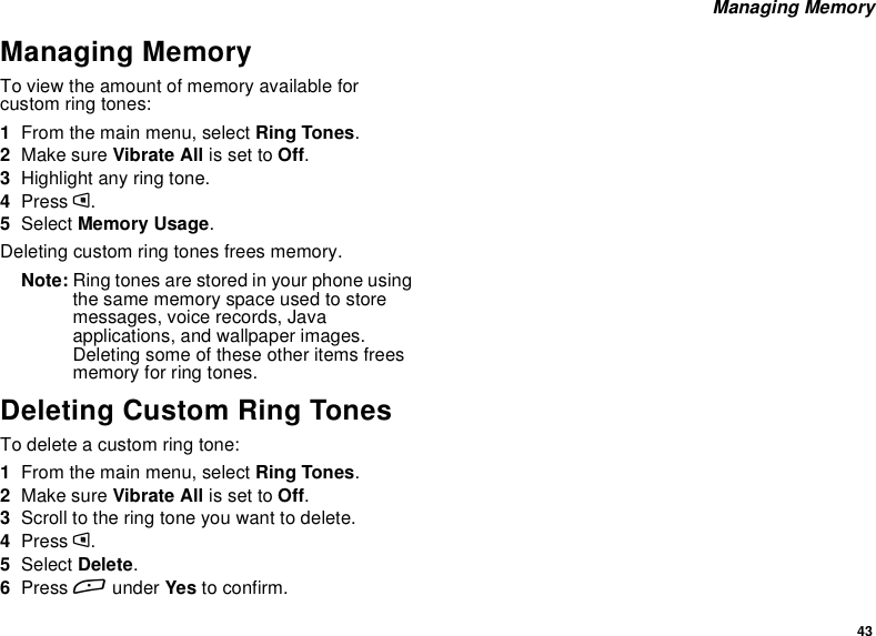 43Managing MemoryManaging MemoryTo view the amount of memory available forcustom ring tones:1From the main menu, select Ring Tones.2Make sure Vibrate All is set to Off.3Highlight any ring tone.4Press m.5Select Memory Usage.Deleting custom ring tones frees memory.Note: Ring tones are stored in your phone usingthe same memory space used to storemessages, voice records, Javaapplications, and wallpaper images.Deleting some of these other items freesmemory for ring tones.Deleting Custom Ring TonesTo delete a custom ring tone:1From the main menu, select Ring Tones.2Make sure Vibrate All is set to Off.3Scroll to the ring tone you want to delete.4Press m.5Select Delete.6Press Aunder Yes to confirm.