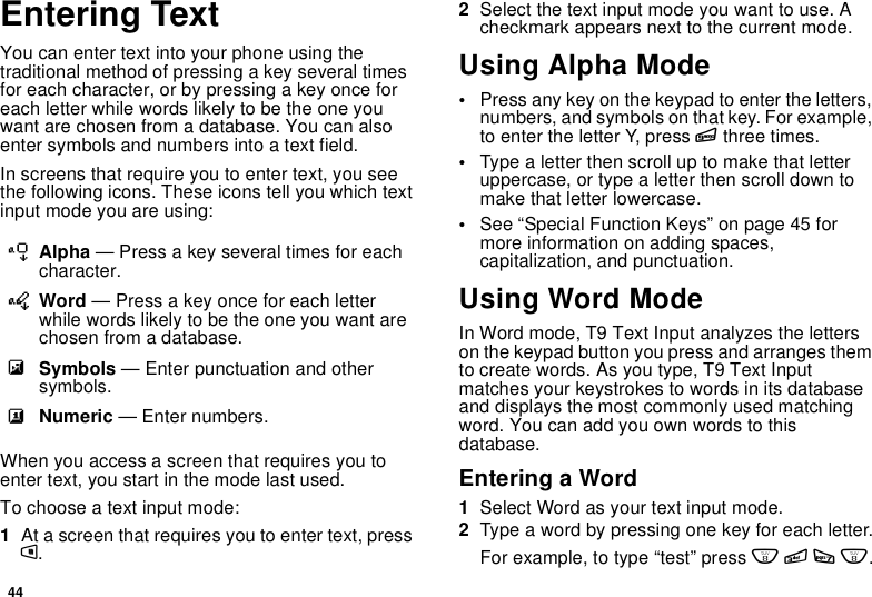 44Entering TextYou can enter text into your phone using thetraditional method of pressing a key several timesfor each character, or by pressing a key once foreach letter while words likely to be the one youwant are chosen from a database. You can alsoenter symbols and numbers into a text field.In screens that require you to enter text, you seethe following icons. These icons tell you which textinput mode you are using:When you access a screen that requires you toenter text, you start in the mode last used.To choose a text input mode:1At a screen that requires you to enter text, pressm.2Select the text input mode you want to use. Acheckmark appears next to the current mode.Using Alpha Mode•Press any key on the keypad to enter the letters,numbers, and symbols on that key. For example,to enter the letter Y, press 9three times.•Type a letter then scroll up to make that letteruppercase, or type a letter then scroll down tomake that letter lowercase.•See “Special Function Keys” on page 45 formore information on adding spaces,capitalization, and punctuation.Using Word ModeIn Word mode, T9 Text Input analyzes the letterson the keypad button you press and arranges themto create words. As you type, T9 Text Inputmatches your keystrokes to words in its databaseand displays the most commonly used matchingword. You can add you own words to thisdatabase.Entering a Word1Select Word as your text input mode.2Typeawordbypressingonekeyforeachletter.Forexample,totype“test”press8378.lAlpha — Press a key several times for eachcharacter.jWord — Press a key once for each letterwhile words likely to be the one you want arechosen from a database.iSymbols — Enter punctuation and othersymbols.kNumeric — Enter numbers.
