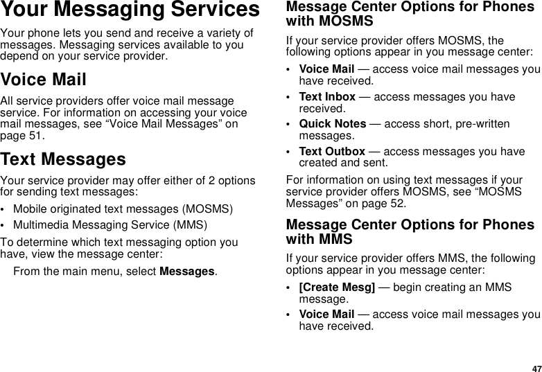 47Your Messaging ServicesYour phone lets you send and receive a variety ofmessages. Messaging services available to youdepend on your service provider.Voice MailAll service providers offer voice mail messageservice. For information on accessing your voicemail messages, see “Voice Mail Messages” onpage 51.Text MessagesYour service provider may offer either of 2 optionsfor sending text messages:•Mobile originated text messages (MOSMS)•Multimedia Messaging Service (MMS)To determine which text messaging option youhave, view the message center:From the main menu, select Messages.Message Center Options for Phoneswith MOSMSIf your service provider offers MOSMS, thefollowing options appear in you message center:•VoiceMail— access voice mail messages youhave received.• Text Inbox — access messages you havereceived.•QuickNotes— access short, pre-writtenmessages.•TextOutbox— access messages you havecreated and sent.For information on using text messages if yourservice provider offers MOSMS, see “MOSMSMessages” on page 52.Message Center Options for Phoneswith MMSIf your service provider offers MMS, the followingoptions appear in you message center:•[CreateMesg]— begin creating an MMSmessage.•VoiceMail— access voice mail messages youhave received.