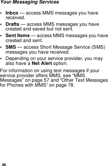 48Your Messaging Services• Inbox — access MMS messages you havereceived.•Drafts— access MMS messages you havecreated and saved but not sent.•SentItems— access MMS messages you havecreated and sent.•SMS— access Short Message Service (SMS)messages you have received.•Depending on your service provider, you mayalso have a Net Alert option.For information on using text messages if yourservice provider offers MMS, see “MMSMessages” on page 57 and “Other Text MessagesforPhoneswithMMS”onpage78.