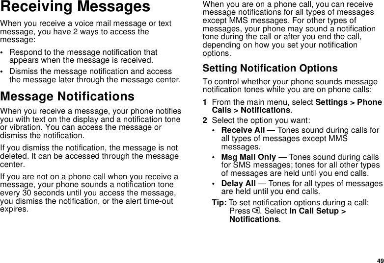 49Receiving MessagesWhen you receive a voice mail message or textmessage, you have 2 ways to access themessage:•Respond to the message notification thatappears when the message is received.•Dismiss the message notification and accessthe message later through the message center.Message NotificationsWhen you receive a message, your phone notifiesyouwithtextonthedisplayandanotificationtoneor vibration. You can access the message ordismiss the notification.If you dismiss the notification, the message is notdeleted. It can be accessed through the messagecenter.If you are not on a phone call when you receive amessage, your phone sounds a notification toneevery 30 seconds until you access the message,you dismiss the notification, or the alert time-outexpires.When you are on a phone call, you can receivemessage notifications for all types of messagesexcept MMS messages. For other types ofmessages, your phone may sound a notificationtone during the call or after you end the call,depending on how you set your notificationoptions.Setting Notification OptionsTo control whether your phone sounds messagenotification tones while you are on phone calls:1From the main menu, select Settings &gt; PhoneCalls &gt; Notifications.2Select the option you want:• Receive All — Tones sound during calls forall types of messages except MMSmessages.•MsgMailOnly— Tones sound during callsfor SMS messages; tones for all other typesof messages are held until you end calls.• Delay All — Tones for all types of messagesare held until you end calls.Tip: To set notification options during a call:Press m. Select In Call Setup &gt;Notifications.