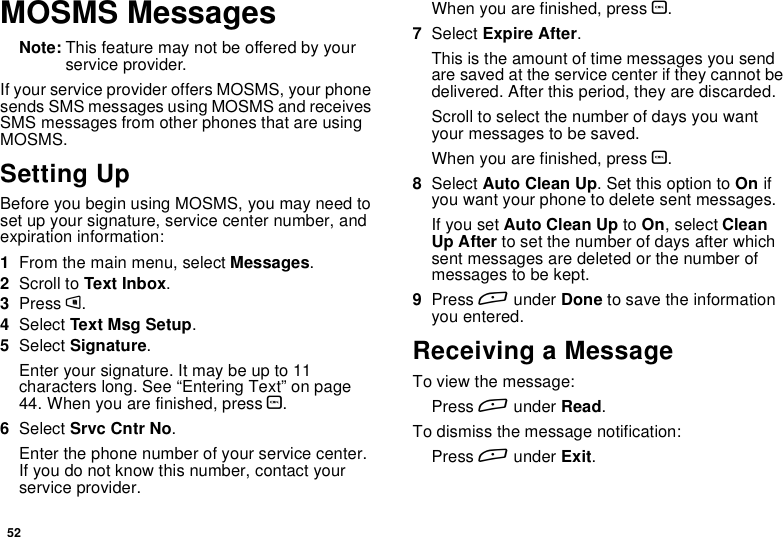 52MOSMS MessagesNote: This feature may not be offered by yourservice provider.If your service provider offers MOSMS, your phonesends SMS messages using MOSMS and receivesSMS messages from other phones that are usingMOSMS.Setting UpBefore you begin using MOSMS, you may need toset up your signature, service center number, andexpiration information:1From the main menu, select Messages.2Scroll to Text Inbox.3Press m.4Select Text Msg Setup.5Select Signature.Enter your signature. It may be up to 11characters long. See “Entering Text” on page44. When you are finished, press O.6Select Srvc Cntr No.Enter the phone number of your service center.If you do not know this number, contact yourservice provider.When you are finished, press O.7Select Expire After.This is the amount of time messages you sendare saved at the service center if they cannot bedelivered. After this period, they are discarded.Scroll to select the number of days you wantyour messages to be saved.When you are finished, press O.8Select Auto Clean Up. Set this option to On ifyou want your phone to delete sent messages.If you set Auto Clean Up to On,selectCleanUp After to set the number of days after whichsent messages are deleted or the number ofmessages to be kept.9Press Aunder Done to save the informationyou entered.Receiving a MessageTo view the message:Press Aunder Read.To dismiss the message notification:Press Aunder Exit.