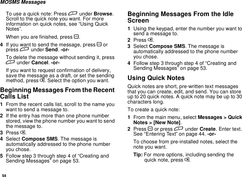 54MOSMS MessagesTo use a quick note: Press Aunder Browse.Scroll to the quick note you want. For moreinformationonquicknotes,see“UsingQuickNotes”.When you are finished, press O.4If you want to send the message, press Oorpress Aunder Send.-or-To delete the message without sending it, pressAunder Cancel.-or-If you want to request confirmation of delivery,save the message as a draft, or set the sendingmethod, press m. Select the option you want.Beginning Messages From the RecentCalls List1From the recent calls list, scroll to the name youwant to send a message to.2If the entry has more than one phone numberstored, view the phone number you want to sendthe message to.3Press m.4Select Compose SMS. The message isautomatically addressed to the phone numberyou chose.5Follow step 3 through step 4 of “Creating andSending Messages” on page 53.Beginning Messages From the IdleScreen1Using the keypad, enter the number you want tosendamessageto.2Press m.3Select Compose SMS.Themessageisautomatically addressed to the phone numberyou chose.4Followstep3throughstep4of“CreatingandSending Messages” on page 53.Using Quick NotesQuick notes are short, pre-written text messagesthat you can create, edit, and send. You can storeup to 20 quick notes. A quick note may be up to 30characters long.To create a quick note:1From the main menu, select Messages &gt; QuickNotes &gt; [New Note].2Press Oor press Aunder Create.Entertext.See “Entering Text” on page 44. -or-To choose from pre-installed notes, select thenote you want.Tip: For more options, including sending thequick note, press m.