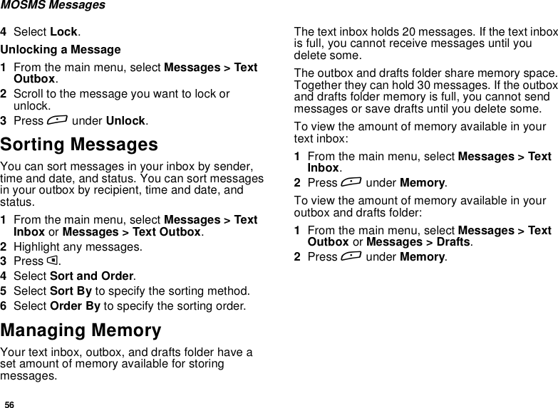 56MOSMS Messages4Select Lock.Unlocking a Message1From the main menu, select Messages &gt; TextOutbox.2Scroll to the message you want to lock orunlock.3Press Aunder Unlock.Sorting MessagesYou can sort messages in your inbox by sender,time and date, and status. You can sort messagesin your outbox by recipient, time and date, andstatus.1From the main menu, select Messages &gt; TextInbox or Messages &gt; Text Outbox.2Highlight any messages.3Press m.4Select Sort and Order.5Select Sort By to specify the sorting method.6Select Order By to specify the sorting order.Managing MemoryYour text inbox, outbox, and drafts folder have aset amount of memory available for storingmessages.The text inbox holds 20 messages. If the text inboxis full, you cannot receive messages until youdelete some.The outbox and drafts folder share memory space.Together they can hold 30 messages. If the outboxand drafts folder memory is full, you cannot sendmessages or save drafts until you delete some.To view the amount of memory available in yourtext inbox:1From the main menu, select Messages &gt; TextInbox.2Press Aunder Memory.To view the amount of memory available in youroutbox and drafts folder:1From the main menu, select Messages &gt; TextOutbox or Messages &gt; Drafts.2Press Aunder Memory.