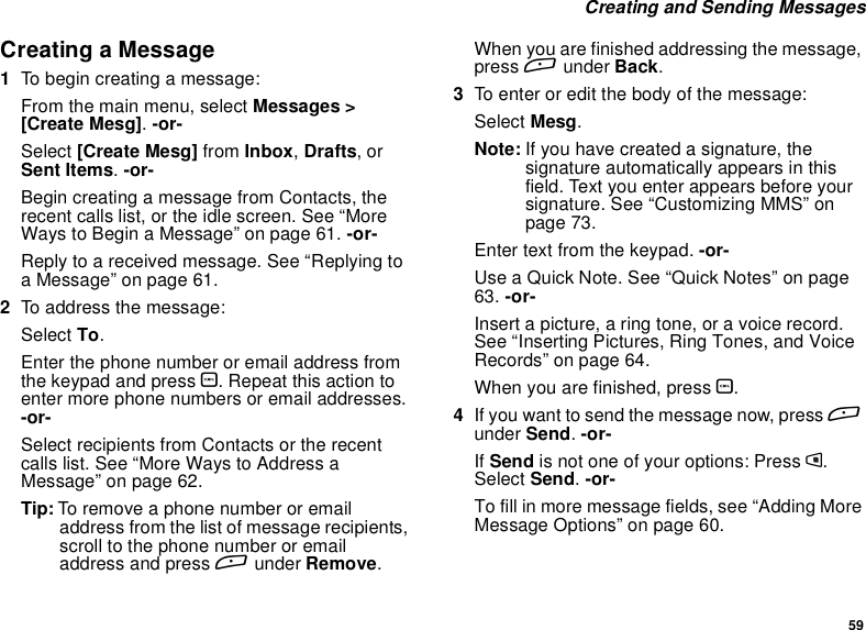 59CreatingandSendingMessagesCreating a Message1To begin creating a message:From the main menu, select Messages &gt;[Create Mesg].-or-Select [Create Mesg] from Inbox,Drafts,orSent Items.-or-Begin creating a message from Contacts, therecent calls list, or the idle screen. See “MoreWays to Begin a Message” on page 61. -or-Reply to a received message. See “Replying toa Message” on page 61.2To address the message:Select To.Enter the phone number or email address fromthe keypad and press O. Repeat this action toenter more phone numbers or email addresses.-or-Select recipients from Contacts or the recentcalls list. See “More Ways to Address aMessage” on page 62.Tip: To remove a phone number or emailaddress from the list of message recipients,scroll to the phone number or emailaddress and press Aunder Remove.When you are finished addressing the message,press Aunder Back.3To enter or edit the body of the message:Select Mesg.Note: If you have created a signature, thesignature automatically appears in thisfield. Text you enter appears before yoursignature. See “Customizing MMS” onpage 73.Enter text from the keypad. -or-Use a Quick Note. See “Quick Notes” on page63. -or-Insert a picture, a ring tone, or a voice record.See“InsertingPictures,RingTones,andVoiceRecords” on page 64.When you are finished, press O.4If you want to send the message now, press Aunder Send.-or-If Send is not one of your options: Press m.Select Send.-or-To fill in more message fields, see “Adding MoreMessage Options” on page 60.