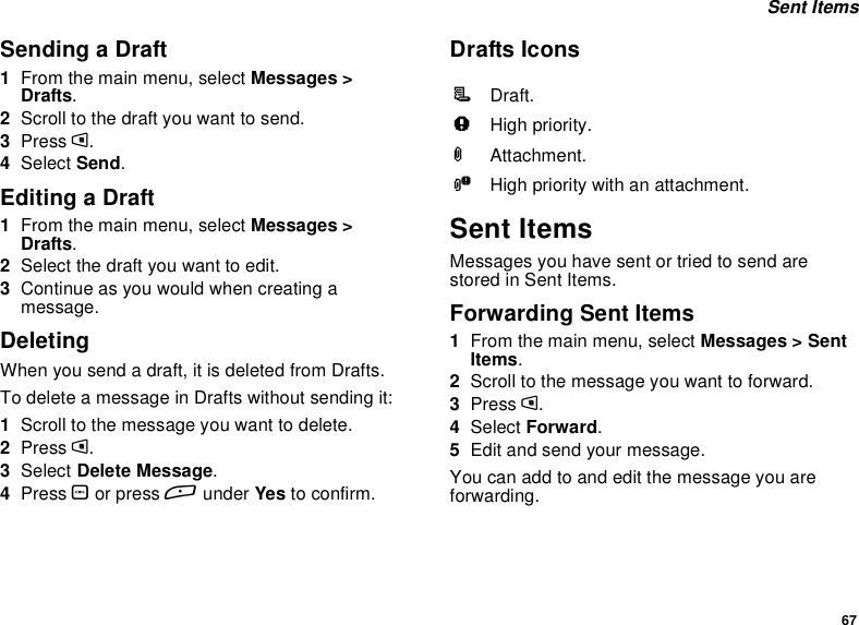 67Sent ItemsSending a Draft1From the main menu, select Messages &gt;Drafts.2Scroll to the draft you want to send.3Press m.4Select Send.Editing a Draft1From the main menu, select Messages &gt;Drafts.2Selectthedraftyouwanttoedit.3Continue as you would when creating amessage.DeletingWhenyousendadraft,itisdeletedfromDrafts.To delete a message in Drafts without sending it:1Scroll to the message you want to delete.2Press m.3Select Delete Message.4Press Oor press Aunder Yes to confirm.Drafts IconsSent ItemsMessages you have sent or tried to send arestored in Sent Items.Forwarding Sent Items1From the main menu, select Messages &gt; SentItems.2Scroll to the message you want to forward.3Press m.4Select Forward.5Edit and send your message.Youcanaddtoandeditthemessageyouareforwarding.MDraft.wHigh priority.LAttachment.yHigh priority with an attachment.
