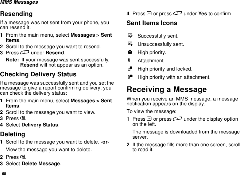 68MMS MessagesResendingIf a message was not sent from your phone, youcan resend it.1From the main menu, select Messages &gt; SentItems.2Scroll to the message you want to resend.3Press Aunder Resend.Note: If your message was sent successfully,Resend will not appear as an option.Checking Delivery StatusIf a message was successfully sent and you set themessagetogiveareportconfirmingdelivery,youcan check the delivery status:1From the main menu, select Messages &gt; SentItems.2Scroll to the message you want to view.3Press m.4Select Delivery Status.Deleting1Scroll to the message you want to delete. -or-View the message you want to delete.2Press m.3Select Delete Message.4Press Oor press Aunder Yes to confirm.Sent Items IconsReceiving a MessageWhen you receive an MMS message, a messagenotification appears on the display.To view the message:1Press Oor press Aunder the display optionon the left.The message is downloaded from the messageserver.2If the message fills more than one screen, scrollto read it.tSuccessfully sent.vUnsuccessfully sent.wHigh priority.LAttachment.zHigh priority and locked.yHigh priority with an attachment.