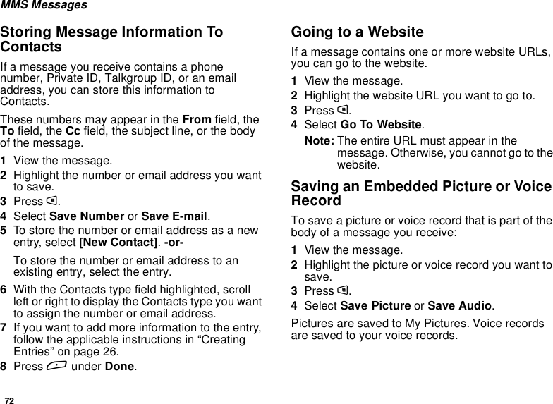 72MMS MessagesStoring Message Information ToContactsIf a message you receive contains a phonenumber, Private ID, Talkgroup ID, or an emailaddress, you can store this information toContacts.These numbers may appear in the From field, theTo field, the Cc field, the subject line, or the bodyof the message.1View the message.2Highlight the number or email address you wantto save.3Press m.4Select Save Number or Save E-mail.5To store the number or email address as a newentry, select [New Contact].-or-To store the number or email address to anexisting entry, select the entry.6With the Contacts type field highlighted, scrollleft or right to display the Contacts type you wantto assign the number or email address.7If you want to add more information to the entry,follow the applicable instructions in “CreatingEntries” on page 26.8Press Aunder Done.GoingtoaWebsiteIf a message contains one or more website URLs,you can go to the website.1View the message.2Highlight the website URL you want to go to.3Press m.4Select Go To Website.Note: The entire URL must appear in themessage. Otherwise, you cannot go to thewebsite.Saving an Embedded Picture or VoiceRecordTo save a picture or voice record that is part of thebody of a message you receive:1View the message.2Highlight the picture or voice record you want tosave.3Press m.4Select Save Picture or Save Audio.Pictures are saved to My Pictures. Voice recordsare saved to your voice records.