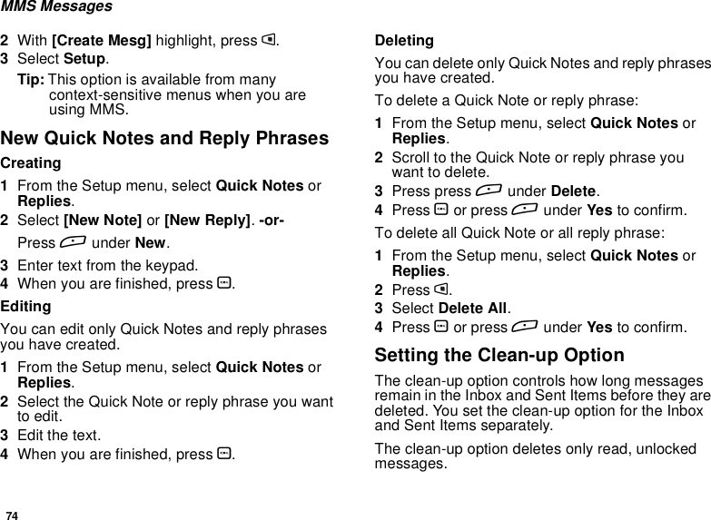 74MMS Messages2With [Create Mesg] highlight, press m.3Select Setup.Tip: This option is available from manycontext-sensitive menus when you areusing MMS.New Quick Notes and Reply PhrasesCreating1From the Setup menu, select Quick Notes orReplies.2Select [New Note] or [New Reply].-or-Press Aunder New.3Enter text from the keypad.4When you are finished, press O.EditingYou can edit only Quick Notes and reply phrasesyouhavecreated.1From the Setup menu, select Quick Notes orReplies.2Select the Quick Note or reply phrase you wantto edit.3Edit the text.4When you are finished, press O.DeletingYou can delete only Quick Notes and reply phrasesyouhavecreated.To delete a Quick Note or reply phrase:1From the Setup menu, select Quick Notes orReplies.2Scroll to the Quick Note or reply phrase youwant to delete.3Press press Aunder Delete.4Press Oor press Aunder Yes to confirm.To delete all Quick Note or all reply phrase:1From the Setup menu, select Quick Notes orReplies.2Press m.3Select Delete All.4Press Oor press Aunder Yes to confirm.Setting the Clean-up OptionThe clean-up option controls how long messagesremain in the Inbox and Sent Items before they aredeleted. You set the clean-up option for the Inboxand Sent Items separately.The clean-up option deletes only read, unlockedmessages.