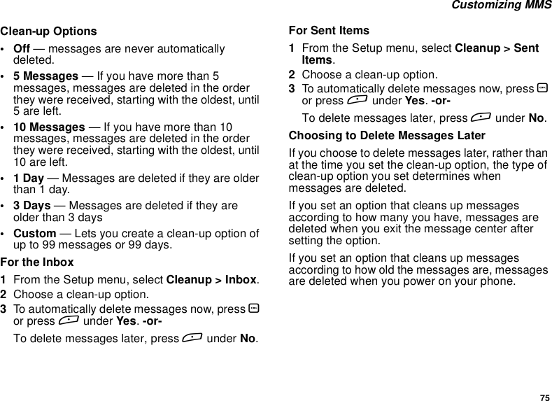 75Customizing MMSClean-up Options•Off— messages are never automaticallydeleted.• 5 Messages — If you have more than 5messages, messages are deleted in the orderthey were received, starting with the oldest, until5 are left.• 10 Messages — If you have more than 10messages, messages are deleted in the orderthey were received, starting with the oldest, until10 are left.•1Day— Messages are deleted if they are olderthan1day.•3Days— Messages are deleted if they areolder than 3 days•Custom— Lets you create a clean-up option ofup to 99 messages or 99 days.For the Inbox1From the Setup menu, select Cleanup &gt; Inbox.2Choose a clean-up option.3To automatically delete messages now, press Oor press Aunder Yes.-or-To delete messages later, press Aunder No.For Sent Items1From the Setup menu, select Cleanup &gt; SentItems.2Choose a clean-up option.3To automatically delete messages now, press Oor press Aunder Yes.-or-To delete messages later, press Aunder No.Choosing to Delete Messages LaterIf you choose to delete messages later, rather thanat the time you set the clean-up option, the type ofclean-up option you set determines whenmessages are deleted.If you set an option that cleans up messagesaccording to how many you have, messages aredeleted when you exit the message center aftersetting the option.If you set an option that cleans up messagesaccording to how old the messages are, messagesare deleted when you power on your phone.