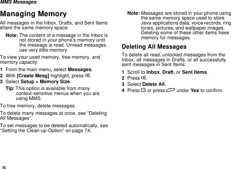 76MMS MessagesManaging MemoryAll messages in the Inbox, Drafts, and Sent Itemsshare the same memory space.Note: The content of a message in the Inbox isnot stored in your phone’s memory untilthe message is read. Unread messagesuse very little memory.To view your used memory, free memory, andmemory capacity:1From the main menu, select Messages.2With [Create Mesg] highlight, press m.3Select Setup &gt; Memory Size.Tip: This option is available from manycontext-sensitive menus when you areusing MMS.To free memory, delete messages.To delete many messages at once, see “DeletingAll Messages”.To set messages to be deleted automatically, see“Setting the Clean-up Option” on page 74.Note: Messages are stored in your phone usingthe same memory space used to storeJava applications data, voice records, ringtones, pictures, and wallpaper images.Deleting some of these other items freesmemory for messages.Deleting All MessagesTo delete all read, unlocked messages from theInbox, all messages in Drafts, or all successfullysent messages in Sent Items:1Scroll to Inbox,Draft,orSent Items.2Press m.3Select Delete All.4Press Oor press Aunder Yes to confirm.