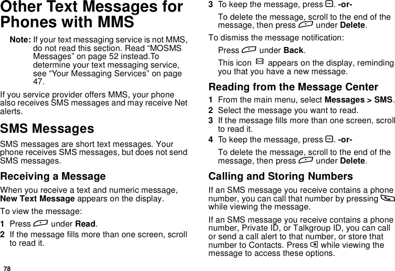 78Other Text Messages forPhones with MMSNote: If your text messaging service is not MMS,do not read this section. Read “MOSMSMessages” on page 52 instead.Todetermine your text messaging service,see “Your Messaging Services” on page47.If you service provider offers MMS, your phonealso receives SMS messages and may receive Netalerts.SMS MessagesSMS messages are short text messages. Yourphone receives SMS messages, but does not sendSMS messages.Receiving a MessageWhen you receive a text and numeric message,New Text Message appears on the display.To view the message:1Press Aunder Read.2If the message fills more than one screen, scrollto read it.3To keep the message, press O.-or-To delete the message, scroll to the end of themessage, then press Aunder Delete.To dismiss the message notification:Press Aunder Back.This icon wappears on the display, remindingyou that you have a new message.Reading from the Message Center1From the main menu, select Messages &gt; SMS.2Selectthemessageyouwanttoread.3If the message fills more than one screen, scrollto read it.4To keep the message, press O.-or-To delete the message, scroll to the end of themessage, then press Aunder Delete.Calling and Storing NumbersIf an SMS message you receive contains a phonenumber, you can call that number by pressing swhile viewing the message.If an SMS message you receive contains a phonenumber, Private ID, or Talkgroup ID, you can callor send a call alert to that number, or store thatnumber to Contacts. Press mwhile viewing themessage to access these options.