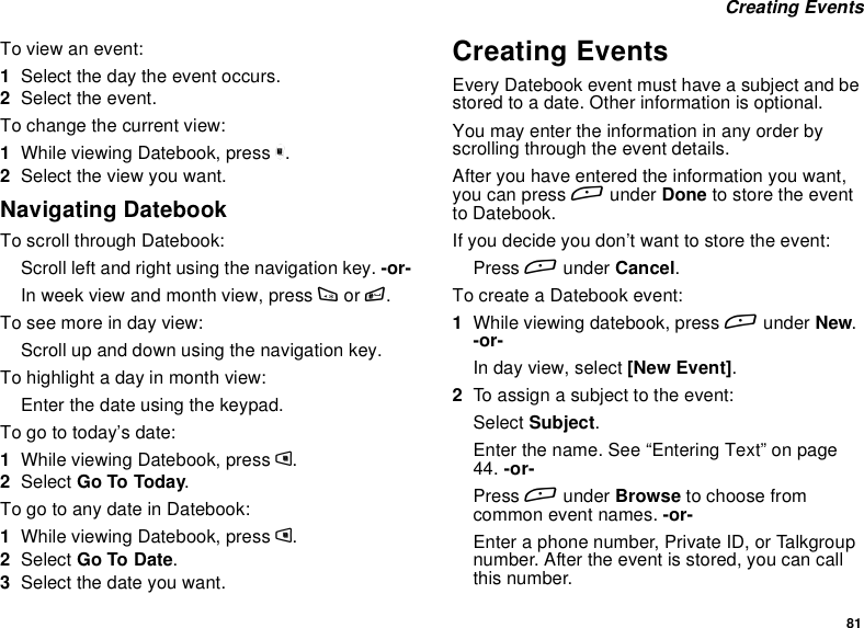 81Creating EventsTo view an event:1Select the day the event occurs.2Select the event.To change the current view:1While viewing Datebook, press m.2Select the view you want.Navigating DatebookTo scroll through Datebook:Scroll left and right using the navigation key. -or-In week view and month view, press *or #.Toseemoreindayview:Scroll up and down using the navigation key.To highlight a day in month view:Enter the date using the keypad.To go to today’s date:1While viewing Datebook, press m.2Select Go To Today.To go to any date in Datebook:1While viewing Datebook, press m.2Select Go To Date.3Select the date you want.Creating EventsEvery Datebook event must have a subject and bestored to a date. Other information is optional.You may enter the information in any order byscrolling through the event details.After you have entered the information you want,you can press Aunder Done to store the eventto Datebook.If you decide you don’t want to store the event:Press Aunder Cancel.To create a Datebook event:1While viewing datebook, press Aunder New.-or-In day view, select [New Event].2To assign a subject to the event:Select Subject.Enter the name. See “Entering Text” on page44. -or-Press Aunder Browse to choose fromcommon event names. -or-Enter a phone number, Private ID, or Talkgroupnumber. After the event is stored, you can callthis number.
