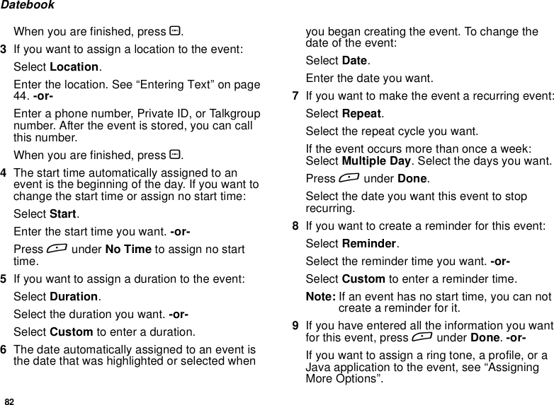 82DatebookWhen you are finished, press O.3Ifyouwanttoassignalocationtotheevent:Select Location.Enter the location. See “Entering Text” on page44. -or-Enter a phone number, Private ID, or Talkgroupnumber. After the event is stored, you can callthis number.When you are finished, press O.4The start time automatically assigned to anevent is the beginning of the day. If you want tochange the start time or assign no start time:Select Start.Enter the start time you want. -or-Press Aunder No Time to assign no starttime.5Ifyouwanttoassignadurationtotheevent:Select Duration.Select the duration you want. -or-Select Custom to enter a duration.6The date automatically assigned to an event isthe date that was highlighted or selected whenyou began creating the event. To change thedate of the event:Select Date.Enter the date you want.7If you want to make the event a recurring event:Select Repeat.Select the repeat cycle you want.If the event occurs more than once a week:Select Multiple Day. Select the days you want.Press Aunder Done.Select the date you want this event to stoprecurring.8If you want to create a reminder for this event:Select Reminder.Select the reminder time you want. -or-Select Custom to enter a reminder time.Note: If an event has no start time, you can notcreate a reminder for it.9If you have entered all the information you wantfor this event, press Aunder Done.-or-Ifyouwanttoassignaringtone,aprofile,oraJava application to the event, see “AssigningMore Options”.