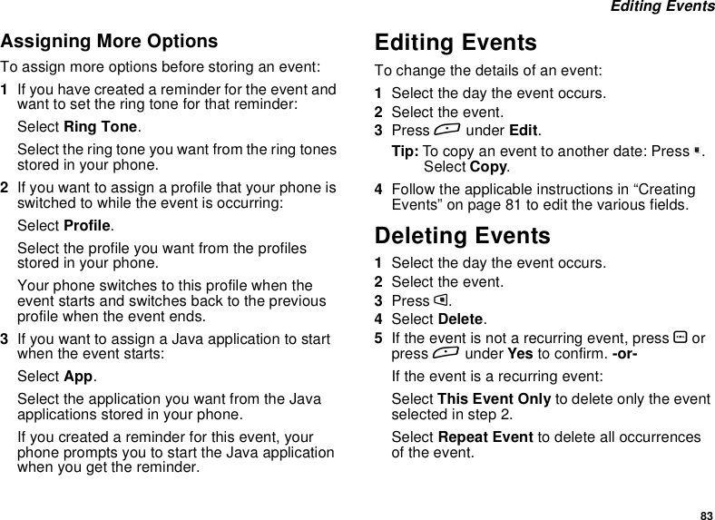 83Editing EventsAssigning More OptionsTo assign more options before storing an event:1If you have created a reminder for the event andwant to set the ring tone for that reminder:Select Ring Tone.Select the ring tone you want from the ring tonesstored in your phone.2If you want to assign a profile that your phone isswitched to while the event is occurring:Select Profile.Select the profile you want from the profilesstored in your phone.Your phone switches to this profile when theevent starts and switches back to the previousprofile when the event ends.3IfyouwanttoassignaJavaapplicationtostartwhen the event starts:Select App.Select the application you want from the Javaapplications stored in your phone.If you created a reminder for this event, yourphonepromptsyoutostarttheJavaapplicationwhen you get the reminder.Editing EventsTo change the details of an event:1Select the day the event occurs.2Select the event.3Press Aunder Edit.Tip: To copy an event to another date: Press m.Select Copy.4Follow the applicable instructions in “CreatingEvents”onpage81toeditthevariousfields.Deleting Events1Select the day the event occurs.2Select the event.3Press m.4Select Delete.5If the event is not a recurring event, press Oorpress Aunder Yes to confirm. -or-If the event is a recurring event:Select This Event Only to delete only the eventselected in step 2.Select Repeat Event to delete all occurrencesof the event.