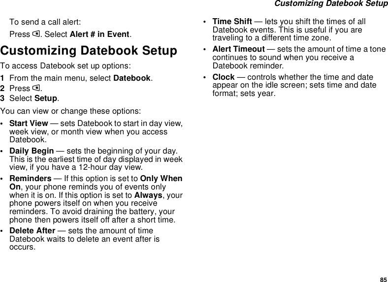 85Customizing Datebook SetupTo send a call alert:Press m. Select Alert # in Event.Customizing Datebook SetupTo access Datebook set up options:1From the main menu, select Datebook.2Press m.3Select Setup.You can view or change these options:•StartView— sets Datebook to start in day view,week view, or month view when you accessDatebook.•DailyBegin— sets the beginning of your day.This is the earliest time of day displayed in weekview, if you have a 12-hour day view.•Reminders— If this option is set to Only WhenOn, your phone reminds you of events onlywhen it is on. If this option is set to Always,yourphone powers itself on when you receivereminders. To avoid draining the battery, yourphone then powers itself off after a short time.• Delete After — sets the amount of timeDatebook waits to delete an event after isoccurs.•TimeShift— lets you shift the times of allDatebook events. This is useful if you aretraveling to a different time zone.• Alert Timeout — sets the amount of time a tonecontinues to sound when you receive aDatebook reminder.•Clock— controls whether the time and dateappear on the idle screen; sets time and dateformat; sets year.
