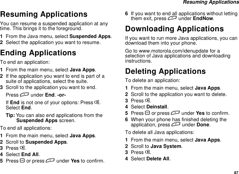 87Resuming ApplicationsResuming ApplicationsYou can resume a suspended application at anytime. This brings it to the foreground.1From the Java menu, select Suspended Apps.2Select the application you want to resume.Ending ApplicationsToendanapplication:1From the main menu, select Java Apps.2If the application you want to end is part of asuite of applications, select the suite.3Scroll to the application you want to end.Press Aunder End.-or-If End is not one of your options: Press m.Select End.Tip: You can also end applications from theSuspended Apps screen.To end all applications:1From the main menu, select Java Apps.2Scroll to Suspended Apps.3Press m.4Select End All.5Press Oor press Aunder Yes to confirm.6If you want to end all applications without lettingthem exit, press Aunder EndNow.Downloading ApplicationsIf you want to run more Java applications, you candownload them into your phone.Go to www.motorola.com/idenupdate for aselection of Java applications and downloadinginstructions.Deleting ApplicationsTo delete an application:1From the main menu, select Java Apps.2Scroll to the application you want to delete.3Press m.4Select Deinstall.5Press Oor press Aunder Yes to confirm.6When your phone has finished deleting theapplication, press Aunder Done.To delete all Java applications:1From the main menu, select Java Apps.2Scroll to Java System.3Press m.4Select Delete All.