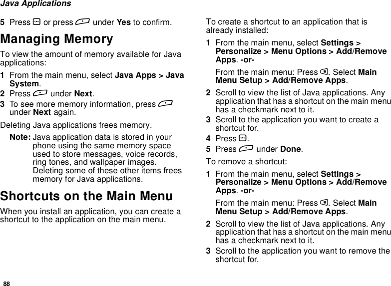 88Java Applications5Press Oor press Aunder Yes to confirm.Managing MemoryTo view the amount of memory available for Javaapplications:1From the main menu, select Java Apps &gt; JavaSystem.2Press Aunder Next.3To see more memory information, press Aunder Next again.Deleting Java applications frees memory.Note: Java application data is stored in yourphone using the same memory spaceused to store messages, voice records,ring tones, and wallpaper images.Deleting some of these other items freesmemory for Java applications.Shortcuts on the Main MenuWhen you install an application, you can create ashortcut to the application on the main menu.Tocreateashortcuttoanapplicationthatisalready installed:1From the main menu, select Settings &gt;Personalize &gt; Menu Options &gt; Add/RemoveApps.-or-From the main menu: Press m. Select MainMenu Setup &gt; Add/Remove Apps.2Scroll to view the list of Java applications. Anyapplication that has a shortcut on the main menuhasacheckmarknexttoit.3Scroll to the application you want to create ashortcut for.4Press O.5Press Aunder Done.Toremoveashortcut:1From the main menu, select Settings &gt;Personalize &gt; Menu Options &gt; Add/RemoveApps.-or-From the main menu: Press m. Select MainMenu Setup &gt; Add/Remove Apps.2Scroll to view the list of Java applications. Anyapplication that has a shortcut on the main menuhasacheckmarknexttoit.3Scroll to the application you want to remove theshortcut for.