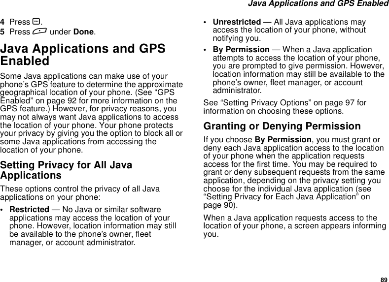 89Java Applications and GPS Enabled4Press O.5Press Aunder Done.Java Applications and GPSEnabledSome Java applications can make use of yourphone’s GPS feature to determine the approximategeographical location of your phone. (See “GPSEnabled” on page 92 for more information on theGPS feature.) However, for privacy reasons, youmay not always want Java applications to accessthe location of your phone. Your phone protectsyour privacy by giving you the option to block all orsome Java applications from accessing thelocation of your phone.Setting Privacy for All JavaApplicationsThese options control the privacy of all Javaapplications on your phone:• Restricted — No Java or similar softwareapplications may access the location of yourphone. However, location information may stillbe available to the phone’s owner, fleetmanager, or account administrator.• Unrestricted — All Java applications mayaccess the location of your phone, withoutnotifying you.•ByPermission— When a Java applicationattempts to access the location of your phone,you are prompted to give permission. However,location information may still be available to thephone’s owner, fleet manager, or accountadministrator.See “Setting Privacy Options” on page 97 forinformation on choosing these options.Granting or Denying PermissionIf you choose By Permission, you must grant ordeny each Java application access to the locationof your phone when the application requestsaccess for the first time. You may be required togrant or deny subsequent requests from the sameapplication, depending on the privacy setting youchoose for the individual Java application (see“Setting Privacy for Each Java Application” onpage 90).When a Java application requests access to thelocation of your phone, a screen appears informingyou.
