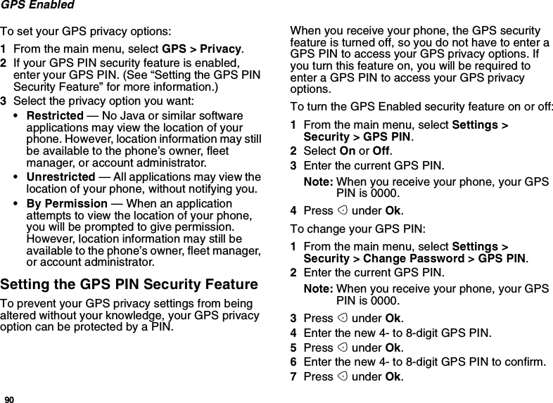 90GPS EnabledTo set your GPS privacy options:1From the main menu, select GPS &gt; Privacy.2If your GPS PIN security feature is enabled,enter your GPS PIN. (See “Setting the GPS PINSecurity Feature” for more information.)3Select the privacy option you want:• Restricted — No Java or similar softwareapplications may view the location of yourphone. However, location information may stillbe available to the phone’s owner, fleetmanager, or account administrator.• Unrestricted — All applications may view thelocation of your phone, without notifying you.•ByPermission—Whenanapplicationattempts to view the location of your phone,youwillbepromptedtogivepermission.However, location information may still beavailable to the phone’s owner, fleet manager,or account administrator.Setting the GPS PIN Security FeatureTo prevent your GPS privacy settings from beingaltered without your knowledge, your GPS privacyoptioncanbeprotectedbyaPIN.When you receive your phone, the GPS securityfeature is turned off, so you do not have to enter aGPS PIN to access your GPS privacy options. Ifyou turn this feature on, you will be required toenter a GPS PIN to access your GPS privacyoptions.To turn the GPS Enabled security feature on or off:1From the main menu, select Settings &gt;Security &gt; GPS PIN.2Select On or Off.3Enter the current GPS PIN.Note: When you receive your phone, your GPSPIN is 0000.4Press Aunder Ok.To change your GPS PIN:1From the main menu, select Settings &gt;Security &gt; Change Password &gt; GPS PIN.2Enter the current GPS PIN.Note: When you receive your phone, your GPSPIN is 0000.3Press Aunder Ok.4Enter the new 4- to 8-digit GPS PIN.5Press Aunder Ok.6Enter the new 4- to 8-digit GPS PIN to confirm.7Press Aunder Ok.