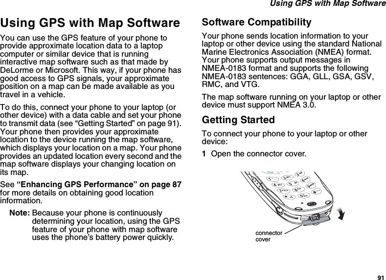 91Using GPS with Map SoftwareUsing GPS with Map SoftwareYou can use the GPS feature of your phone toprovide approximate location data to a laptopcomputer or similar device that is runninginteractive map software such as that made byDeLorme or Microsoft. This way, if your phone hasgood access to GPS signals, your approximateposition on a map can be made available as youtravel in a vehicle.To do this, connect your phone to your laptop (orother device) with a data cable and set your phoneto transmit data (see “Getting Started” on page 91).Your phone then provides your approximatelocation to the device running the map software,which displays your location on a map. Your phoneprovides an updated location every second and themap software displays your changing location onits map.See “Enhancing GPS Performance” on page 87for more details on obtaining good locationinformation.Note: Because your phone is continuouslydetermining your location, using the GPSfeature of your phone with map softwareuses the phone’s battery power quickly.Software CompatibilityYour phone sends location information to yourlaptop or other device using the standard NationalMarine Electronics Association (NMEA) format.Your phone supports output messages inNMEA-0183 format and supports the followingNMEA-0183 sentences: GGA, GLL, GSA, GSV,RMC, and VTG.Themapsoftwarerunningonyourlaptoporotherdevice must support NMEA 3.0.Getting StartedTo connect your phone to your laptop or otherdevice:1Open the connector cover.connectorcover