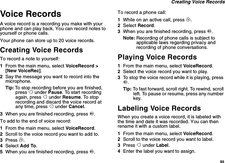 93Creating Voice RecordsVoice RecordsA voice record is a recording you make with yourphone and can play back. You can record notes toyourself or phone calls.Your phone can store up to 20 voice records.Creating Voice RecordsTorecordanotetoyourself:1From the main menu, select VoiceRecord &gt;[New VoiceRec].2Say the message you want to record into themicrophone.Tip: To stop recording before you are finished,press Aunder Pause. To start recordingagain, press Aunder Resume.Tostoprecording and discard the voice record atany time, press Aunder Cancel.3When you are finished recording, press O.Toaddtotheendofvoicerecord:1From the main menu, select VoiceRecord.2Scroll to the voice record you want to add to.3Press m.4Select Add To.5When you are finished recording, press O.To record a phone call:1Whileonanactivecall,pressm.2Select Record.3When you are finished recording, press O.Note: Recording of phone calls is subject toapplicable laws regarding privacy andrecording of phone conversations.Playing Voice Records1From the main menu, select VoiceRecord.2Select the voice record you want to play.3To stop the voice record while it is playing, pressO.Tip: To fast forward, scroll right. To rewind, scrollleft. To pause or resume, press any numberkey.Labeling Voice RecordsWhen you create a voice record, it is labeled withthe time and date it was recorded. You can thenrename it with a custom label.1From the main menu, select VoiceRecord.2Scroll to the voice record you want to label.3Press Aunder Label.4Enter the label you want to assign.