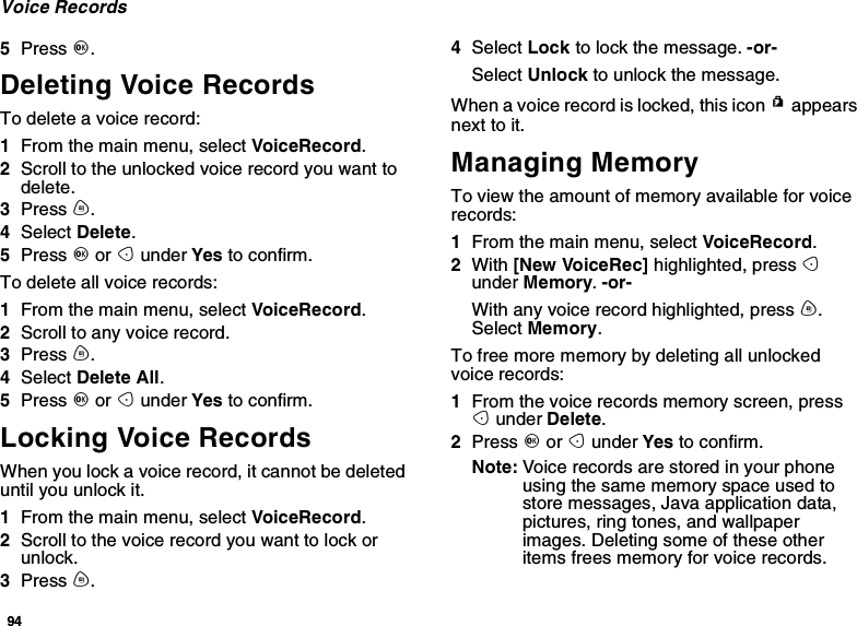 94Voice Records5Press O.Deleting Voice RecordsTo delete a voice record:1From the main menu, select VoiceRecord.2Scroll to the unlocked voice record you want todelete.3Press m.4Select Delete.5Press Oor Aunder Yes to confirm.To delete all voice records:1From the main menu, select VoiceRecord.2Scroll to any voice record.3Press m.4Select Delete All.5Press Oor Aunder Yes to confirm.Locking Voice RecordsWhen you lock a voice record, it cannot be deleteduntil you unlock it.1From the main menu, select VoiceRecord.2Scroll to the voice record you want to lock orunlock.3Press m.4Select Lock to lock the message. -or-Select Unlock to unlock the message.When a voice record is locked, this icon Rappearsnext to it.Managing MemoryTo view the amount of memory available for voicerecords:1From the main menu, select VoiceRecord.2With [New VoiceRec] highlighted, press Aunder Memory.-or-With any voice record highlighted, press m.Select Memory.To free more memory by deleting all unlockedvoice records:1From the voice records memory screen, pressAunder Delete.2Press Oor Aunder Yes to confirm.Note: Voice records are stored in your phoneusing the same memory space used tostore messages, Java application data,pictures, ring tones, and wallpaperimages. Deleting some of these otheritems frees memory for voice records.