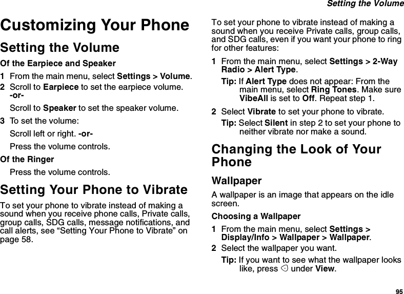 95Setting the VolumeCustomizing Your PhoneSetting the VolumeOf the Earpiece and Speaker1From the main menu, select Settings &gt; Volume.2Scroll to Earpiece to set the earpiece volume.-or-Scroll to Speaker to set the speaker volume.3To set the volume:Scroll left or right. -or-Press the volume controls.Of the RingerPress the volume controls.Setting Your Phone to VibrateTo set your phone to vibrate instead of making asound when you receive phone calls, Private calls,group calls, SDG calls, message notifications, andcall alerts, see “Setting Your Phone to Vibrate” onpage 58.To set your phone to vibrate instead of making asound when you receive Private calls, group calls,and SDG calls, even if you want your phone to ringfor other features:1From the main menu, select Settings &gt; 2-WayRadio &gt; Alert Type.Tip: If Alert Type does not appear: From themain menu, select Ring Tones.MakesureVibeAll is set to Off. Repeat step 1.2Select Vibrate to set your phone to vibrate.Tip: Select Silent in step 2 to set your phone toneither vibrate nor make a sound.Changing the Look of YourPhoneWallpaperA wallpaper is an image that appears on the idlescreen.Choosing a Wallpaper1From the main menu, select Settings &gt;Display/Info &gt; Wallpaper &gt; Wallpaper.2Select the wallpaper you want.Tip: If you want to see what the wallpaper lookslike, press Aunder View.