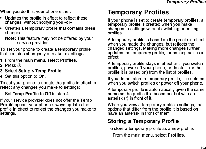 103Temporary ProfilesWhen you do this, your phone either:•Updates the profile in effect to reflect thesechanges, without notifying you -or-•Creates a temporary profile that contains thesechangesNote: This feature may not be offered by yourservice provider.To set your phone to create a temporary profilethat contains changes you make to settings:1From the main menu, select Profiles.2Press m.3Select Setup &gt; Temp Profile.4Set this option to On.To set your phone to update the profile in effect toreflect any changes you make to settings:Set Temp Profile to Off in step 4.If your service provider does not offer the TempProfile option, your phone always updates theprofile in effect to reflect the changes you make tosettings.Temporary ProfilesIf your phone is set to create temporary profiles, atemporary profile is created when you makechanges to settings without switching or editingprofiles.A temporary profile is based on the profile in effectwhen you made the changes, but reflects thechanged settings. Making more changes furtherupdates the temporary profile, for as long as it is ineffect.A temporary profile stays in effect until you switchprofiles, power off your phone, or delete it (or theprofile it is based on) from the list of profiles.If you do not store a temporary profile, it is deletedwhen you switch profiles or power off your phone.A temporary profile is automatically given the samename as the profile it is based on, but with anasterisk (*) in front of it.When you view a temporary profile’s settings, theoptions that differ from the profile it is based onhave an asterisk in front of them.Storing a Temporary ProfileTo store a temporary profile as a new profile:1From the main menu, select Profiles.