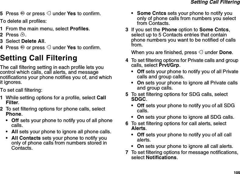 105Setting Call Filtering5Press Oor press Aunder Yes to confirm.To delete all profiles:1From the main menu, select Profiles.2Press m.3Select Delete All.4Press Oor press Aunder Yes to confirm.Setting Call FilteringThe call filtering setting in each profile lets youcontrol which calls, call alerts, and messagenotifications your phone notifies you of, and whichit ignores.To set call filtering:1While setting options for a profile, select CallFilter.2To set filtering options for phone calls, selectPhone.•Offsets your phone to notify you of all phonecalls.•Allsets your phone to ignore all phone calls.•AllContactssets your phone to notify youonly of phone calls from numbers stored inContacts.•SomeCntcssets your phone to notify youonly of phone calls from numbers you selectfrom Contacts.3If you set the Phone option to Some Cntcs,select up to 5 Contacts entries that containphone numbers you want to be notified of callsfrom.When you are finished, press Aunder Done.4To set filtering options for Private calls and groupcalls, select Prvt/Grp.•Offsets your phone to notify you of all Privatecalls and group calls.•Onsets your phone to ignore all Private callsand group calls.5To set filtering options for SDG calls, selectSDGC.•Offsets your phone to notify you of all SDGcalls.•Onsets your phone to ignore all SDG calls.6To set filtering options for call alerts, selectAlerts.•Offsets your phone to notify you of all callalerts.•Onsets your phone to ignore all call alerts.7To set filtering options for message notifications,select Notifications.