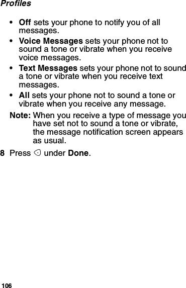 106Profiles•Offsets your phone to notify you of allmessages.• Voice Messages sets your phone not tosound a tone or vibrate when you receivevoice messages.• Text Messages sets your phone not to soundatoneorvibratewhenyoureceivetextmessages.•Allsets your phone not to sound a tone orvibrate when you receive any message.Note: Whenyoureceiveatypeofmessageyouhave set not to sound a tone or vibrate,the message notification screen appearsas usual.8Press Aunder Done.