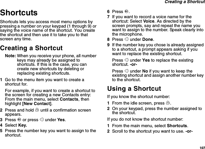 107Creating a ShortcutShortcutsShortcuts lets you access most menu options bypressing a number on your keypad (1 through 9) orsaying the voice name of the shortcut. You createtheshortcutandthenuseittotakeyoutothatscreen any time.Creating a ShortcutNote: When you receive your phone, all numberkeys may already be assigned toshortcuts. If this is the case, you cancreate new shortcuts by deleting orreplacing existing shortcuts.1Go to the menu item you want to create ashortcut for.Forexample,ifyouwanttocreateashortcuttothe screen for creating a new Contacts entry:From the main menu, select Contacts,thenhighlight [New Contact].2Press and hold muntil a confirmation screenappears.3Press Oor press Aunder Yes.4Select Key.5Press the number key you want to assign to theshortcut.6Press O.7Ifyouwanttorecordavoicenamefortheshortcut: Select Vo ice.Asdirectedbythescreen prompts, say and repeat the name youwant to assign to the number. Speak clearly intothe microphone.8Press Aunder Done.9If the number key you chose is already assignedto a shortcut, a prompt appears asking if youwant to replace the existing shortcut.Press Aunder Yes to replace the existingshortcut. -or-Press Aunder No ifyouwanttokeeptheexisting shortcut and assign another number keyto the shortcut.Using a ShortcutIf you know the shortcut number:1From the idle screen, press m.2On your keypad, press the number assigned tothe shortcut.If you do not know the shortcut number:1From the main menu, select Shortcuts.2Scroll to the shortcut you want to use. -or-