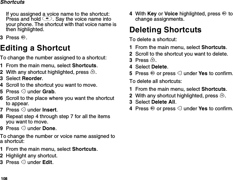 108ShortcutsIfyouassignedavoicenametotheshortcut:Press and hold t. Say the voice name intoyour phone. The shortcut with that voice name isthen highlighted.3Press O.Editing a ShortcutTo change the number assigned to a shortcut:1From the main menu, select Shortcuts.2With any shortcut highlighted, press m.3Select Reorder.4Scroll to the shortcut you want to move.5Press Aunder Grab.6Scroll to the place where you want the shortcutto appear.7Press Aunder Insert.8Repeat step 4 through step 7 for all the itemsyou want to move.9Press Aunder Done.To change the number or voice name assigned toashortcut:1From the main menu, select Shortcuts.2Highlight any shortcut.3Press Aunder Edit.4With Key or Voice highlighted, press Otochange assignments.Deleting ShortcutsTo delete a shortcut:1From the main menu, select Shortcuts.2Scroll to the shortcut you want to delete.3Press m.4Select Delete.5Press Oor press Aunder Yes to confirm.To delete all shortcuts:1From the main menu, select Shortcuts.2With any shortcut highlighted, press m.3Select Delete All.4Press Oor press Aunder Yes to confirm.