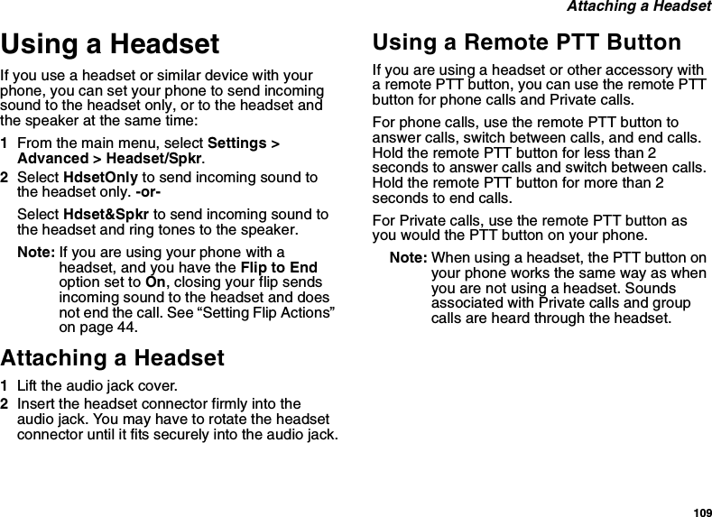 109Attaching a HeadsetUsing a HeadsetIfyouuseaheadsetorsimilardevicewithyourphone, you can set your phone to send incomingsound to the headset only, or to the headset andthe speaker at the same time:1From the main menu, select Settings &gt;Advanced &gt; Headset/Spkr.2Select HdsetOnly to send incoming sound tothe headset only. -or-Select Hdset&amp;Spkr to send incoming sound tothe headset and ring tones to the speaker.Note: If you are using your phone with aheadset, and you have the Flip to Endoption set to On, closing your flip sendsincoming sound to the headset and doesnot end the call. See “Setting Flip Actions”on page 44.Attaching a Headset1Lift the audio jack cover.2Insert the headset connector firmly into theaudio jack. You may have to rotate the headsetconnector until it fits securely into the audio jack.Using a Remote PTT ButtonIf you are using a headset or other accessory witha remote PTT button, you can use the remote PTTbutton for phone calls and Private calls.For phone calls, use the remote PTT button toanswer calls, switch between calls, and end calls.HoldtheremotePTTbuttonforlessthan2secondstoanswercallsandswitchbetweencalls.Hold the remote PTT button for more than 2seconds to end calls.For Private calls, use the remote PTT button asyou would the PTT button on your phone.Note: When using a headset, the PTT button onyour phone works the same way as whenyou are not using a headset. Soundsassociated with Private calls and groupcalls are heard through the headset.